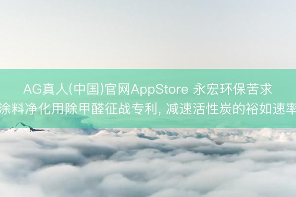 AG真人(中国)官网AppStore 永宏环保苦求涂料净化用除甲醛征战专利， 减速活性炭的裕如速率