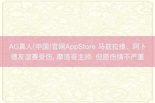 AG真人(中国)官网AppStore 马兹拉维、阿卜德友谊赛受伤, 摩洛哥主帅: 但愿伤情不严重