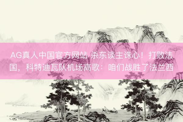AG真人中国官方网站 杀东谈主诛心！打败法国，科特迪瓦队机场高歌：咱们战胜了法兰西