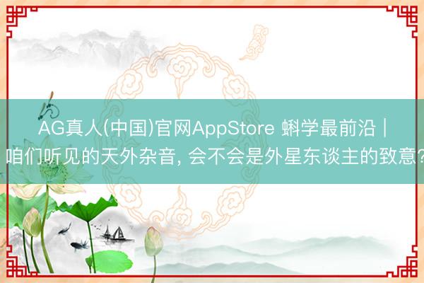 AG真人(中国)官网AppStore 蝌学最前沿 | 咱们听见的天外杂音， 会不会是外星东谈主的致意?