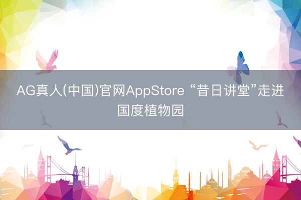 AG真人(中国)官网AppStore “昔日讲堂”走进国度植物园