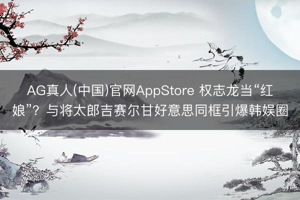 AG真人(中国)官网AppStore 权志龙当“红娘”？与将太郎吉赛尔甘好意思同框引爆韩娱圈