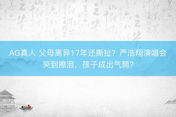 AG真人 父母离异17年还撕扯？严浩翔演唱会哭到擦泪，孩子成出气筒？