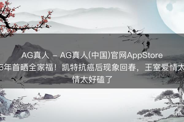 AG真人 - AG真人(中国)官网AppStore 成婚15年首晒全家福！凯特抗癌后现象回春，王室爱情太好磕了