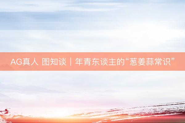 AG真人 图知谈｜年青东谈主的“葱姜蒜常识”
