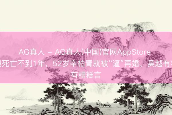 AG真人 - AG真人(中国)官网AppStore 朱媛媛死亡不到1年，52岁辛柏青就被“逼”再婚，吴越有糟糕言