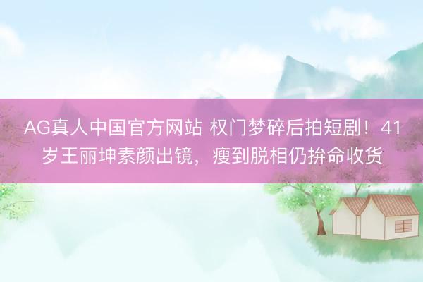AG真人中国官方网站 权门梦碎后拍短剧！41岁王丽坤素颜出镜，瘦到脱相仍拚命收货