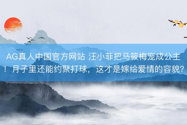 AG真人中国官方网站 汪小菲把马筱梅宠成公主!月子里还能约聚打球,这才是嫁给爱情的容貌?