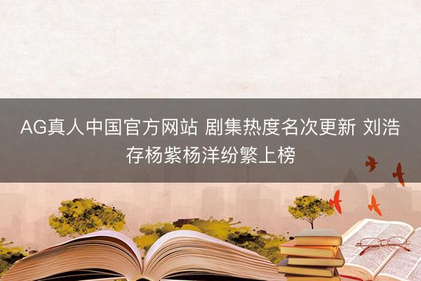 AG真人中国官方网站 剧集热度名次更新 刘浩存杨紫杨洋纷繁上榜