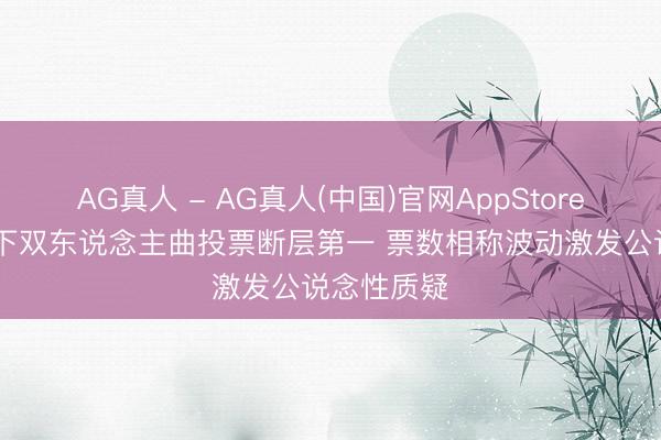AG真人 - AG真人(中国)官网AppStore 张月团拿下双东说念主曲投票断层第一 票数相称波动激发公说念性质疑