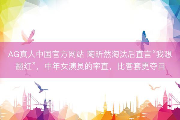 AG真人中国官方网站 陶昕然淘汰后直言“我想翻红”，中年女演员的率直，比客套更夺目