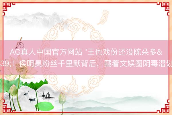 AG真人中国官方网站 '王也戏份还没陈朵多'！侯明昊粉丝千里默背后，藏着文娱圈阴毒潜划定