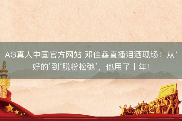 AG真人中国官方网站 邓佳鑫直播泪洒现场:从‘好的’到‘脱粉松弛’,他用了十年!
