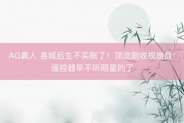 AG真人 县城后生不买账了！顶流剧收视崩盘：遥控器早不听明星的了