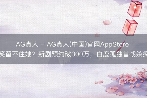 AG真人 - AG真人(中国)官网AppStore 欢笑留不住她？新剧预约破300万，白鹿孤独首战杀疯了