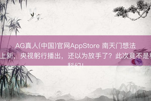 AG真人(中国)官网AppStore 南天门想法倏得上新，央视躬行播出，还以为放手了？此次竟不是科幻！