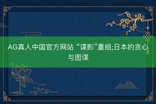 AG真人中国官方网站 “谍影”重组;日本的贪心与图谋