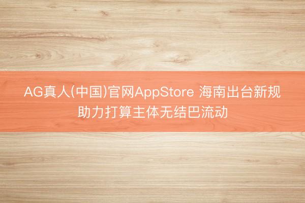 AG真人(中国)官网AppStore 海南出台新规助力打算主体无结巴流动