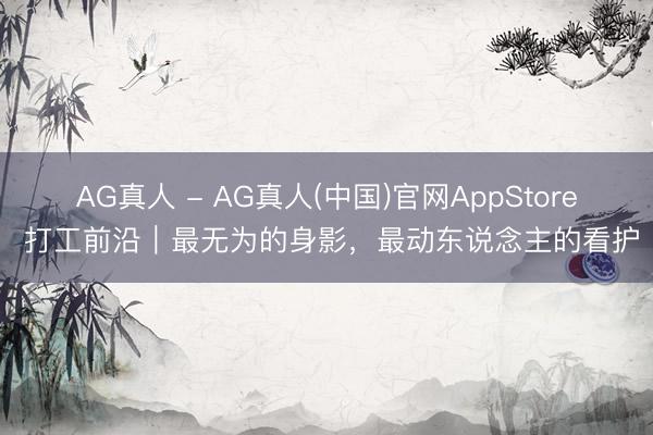AG真人 - AG真人(中国)官网AppStore 打工前沿｜最无为的身影，最动东说念主的看护