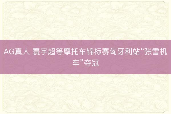 AG真人 寰宇超等摩托车锦标赛匈牙利站“张雪机车”夺冠