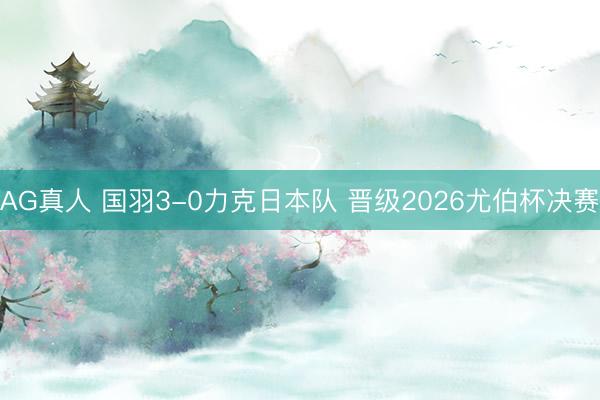 AG真人 国羽3-0力克日本队 晋级2026尤伯杯决赛