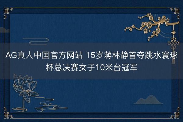 AG真人中国官方网站 15岁蒋林静首夺跳水寰球杯总决赛女子10米台冠军