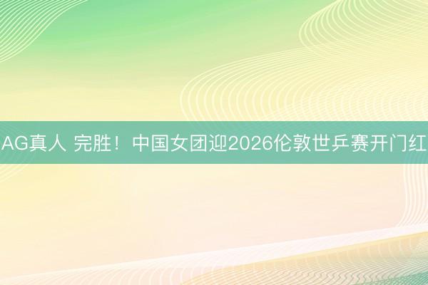 AG真人 完胜！中国女团迎2026伦敦世乒赛开门红