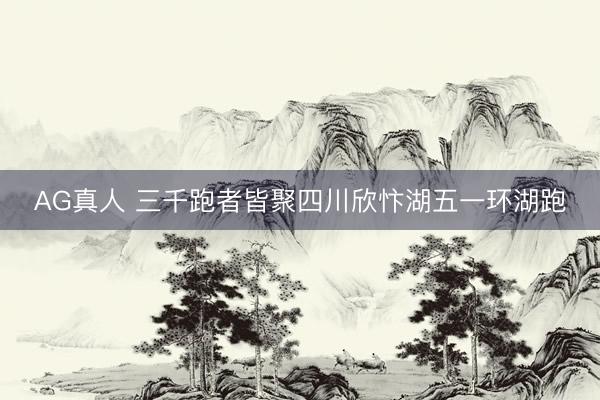 AG真人 三千跑者皆聚四川欣忭湖五一环湖跑
