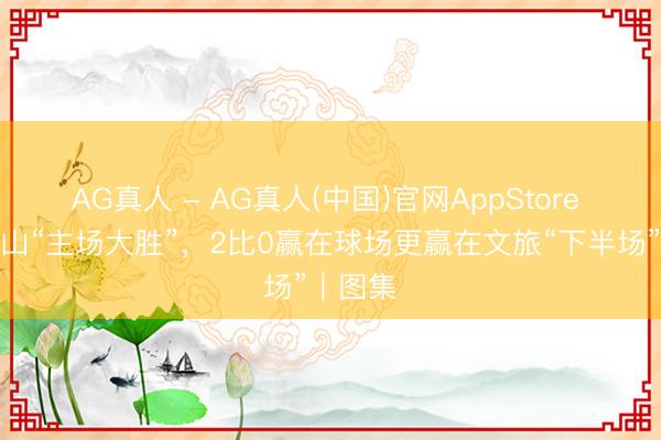 AG真人 - AG真人(中国)官网AppStore 五一乐山“主场大胜”，2比0赢在球场更赢在文旅“下半场”｜图集