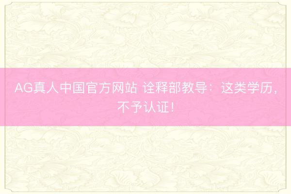 AG真人中国官方网站 诠释部教导：这类学历，不予认证！