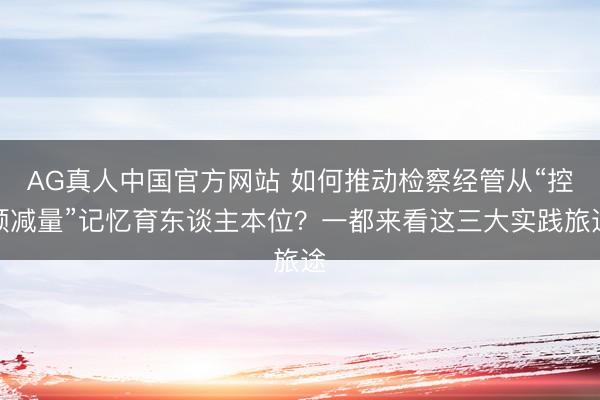 AG真人中国官方网站 如何推动检察经管从“控频减量”记忆育东谈主本位？一都来看这三大实践旅途
