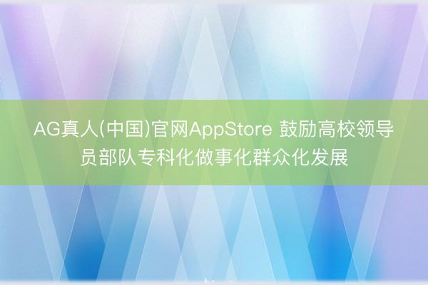 AG真人(中国)官网AppStore 鼓励高校领导员部队专科化做事化群众化发展
