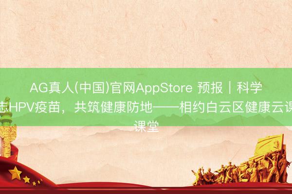 AG真人(中国)官网AppStore 预报|科学意志HPV疫苗,共筑健康防地——相约白云区健康云课堂