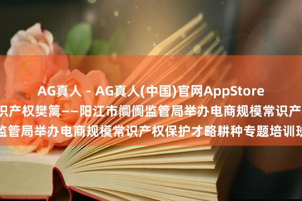 AG真人 - AG真人(中国)官网AppStore 赋能电商改换发展 筑牢常识产权樊篱——阳江市阛阓监管局举办电商规模常识产权保护才略耕种专题培训班