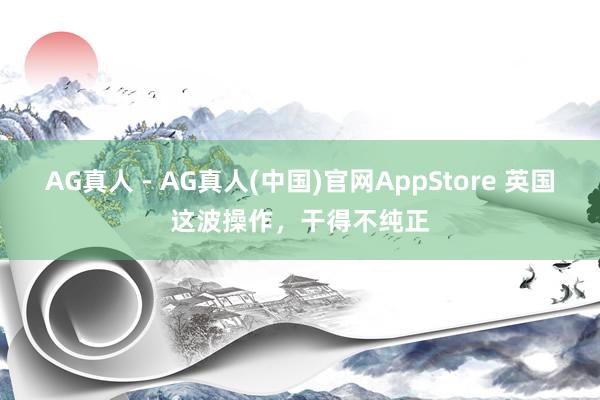 AG真人 - AG真人(中国)官网AppStore 英国这波操作，干得不纯正