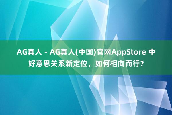 AG真人 - AG真人(中国)官网AppStore 中好意思关系新定位，如何相向而行？