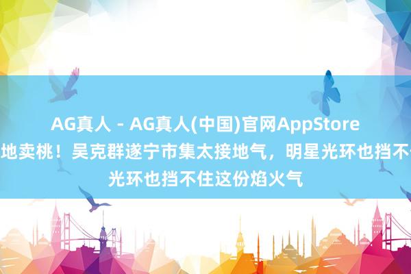 AG真人 - AG真人(中国)官网AppStore “吴二娃”蹲地卖桃！吴克群遂宁市集太接地气，明星光环也挡不住这份焰火气