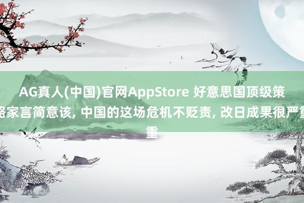 AG真人(中国)官网AppStore 好意思国顶级策略家言简意该, 中国的这场危机不贬责, 改日成果很严重