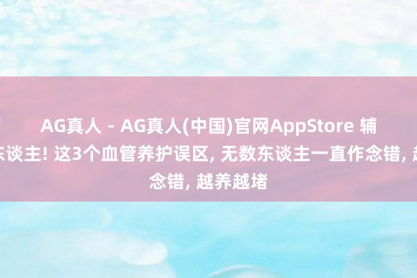 AG真人 - AG真人(中国)官网AppStore 辅导悉数东谈主! 这3个血管养护误区， 无数东谈主一直作念错， 越养越堵