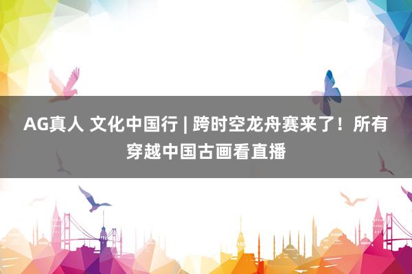AG真人 文化中国行 | 跨时空龙舟赛来了!所有穿越中国古画看直播