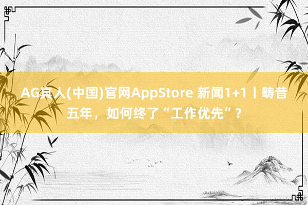 AG真人(中国)官网AppStore 新闻1+1丨畴昔五年，如何终了“工作优先”？