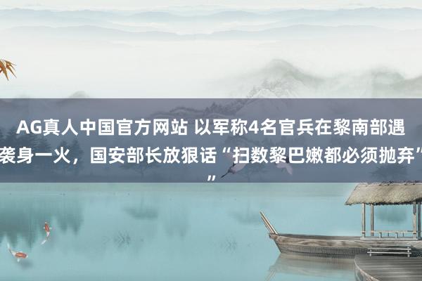 AG真人中国官方网站 以军称4名官兵在黎南部遇袭身一火，国安部长放狠话“扫数黎巴嫩都必须抛弃”
