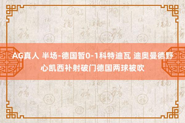 AG真人 半场-德国暂0-1科特迪瓦 迪奥曼德野心凯西补射破门德国两球被吹